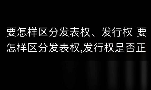 要怎样区分发表权、发行权 要怎样区分发表权,发行权是否正确