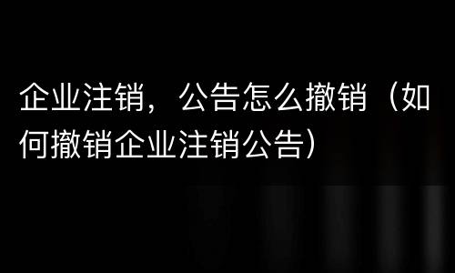 企业注销，公告怎么撤销（如何撤销企业注销公告）