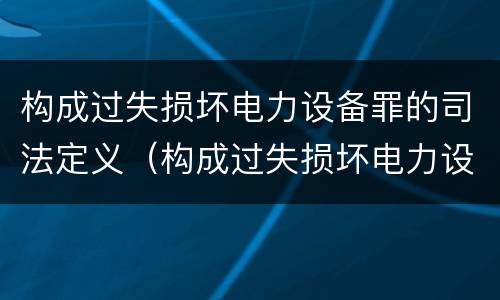 构成过失损坏电力设备罪的司法定义（构成过失损坏电力设备罪的司法定义是）