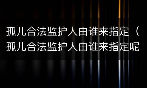 孤儿合法监护人由谁来指定（孤儿合法监护人由谁来指定呢）