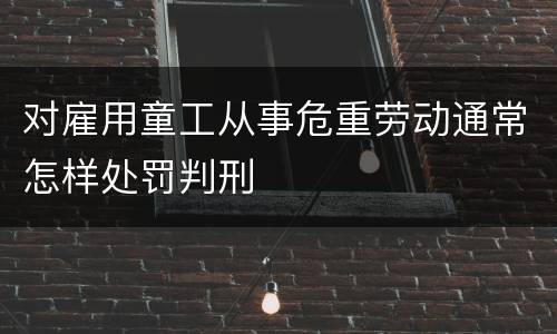 对雇用童工从事危重劳动通常怎样处罚判刑