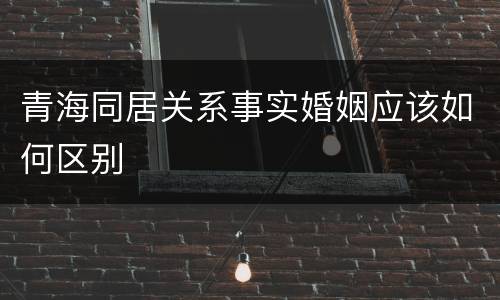 青海同居关系事实婚姻应该如何区别
