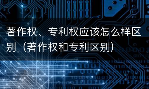 著作权、专利权应该怎么样区别（著作权和专利区别）