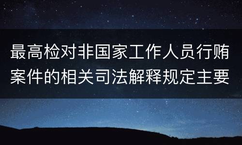 最高检对非国家工作人员行贿案件的相关司法解释规定主要内容包括什么