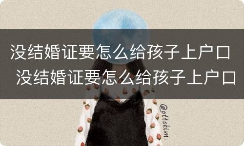 没结婚证要怎么给孩子上户口 没结婚证要怎么给孩子上户口本