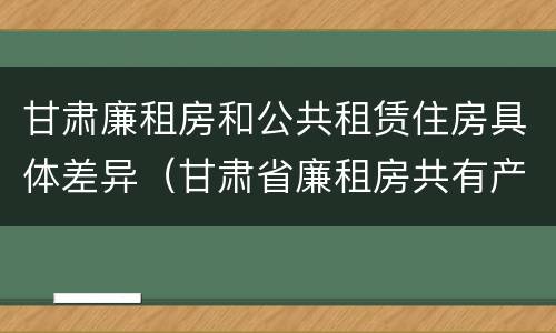 甘肃廉租房和公共租赁住房具体差异（甘肃省廉租房共有产权管理办法）