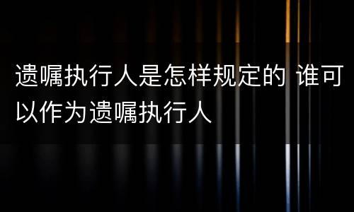 遗嘱执行人是怎样规定的 谁可以作为遗嘱执行人