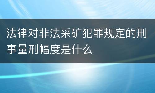法律对非法采矿犯罪规定的刑事量刑幅度是什么