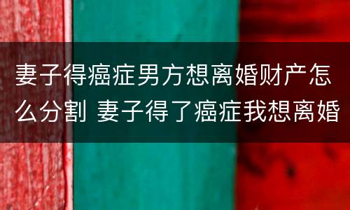 妻子得癌症男方想离婚财产怎么分割 妻子得了癌症我想离婚怎么办