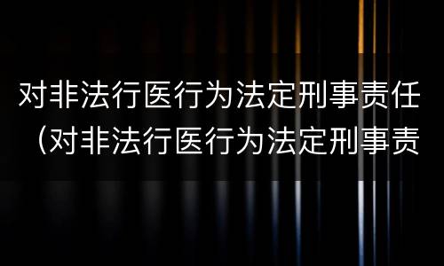 对非法行医行为法定刑事责任（对非法行医行为法定刑事责任的认定）