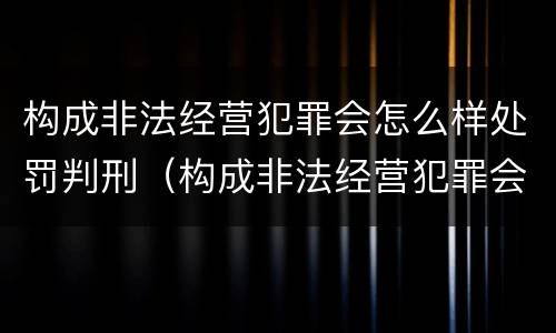 构成非法经营犯罪会怎么样处罚判刑（构成非法经营犯罪会怎么样处罚判刑吗）