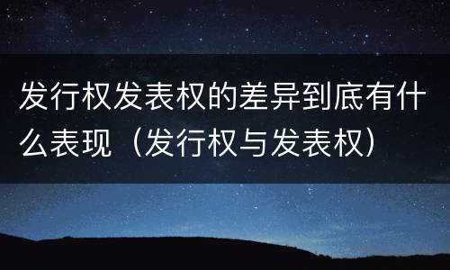 发行权发表权的差异到底有什么表现（发行权与发表权）