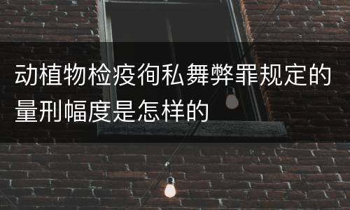 动植物检疫徇私舞弊罪规定的量刑幅度是怎样的
