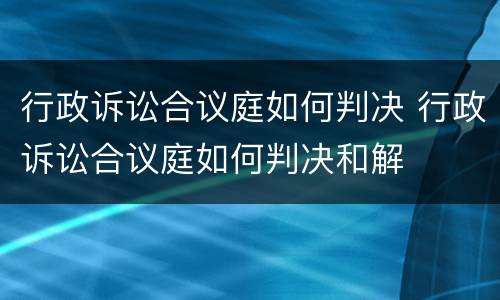 行政诉讼合议庭如何判决 行政诉讼合议庭如何判决和解