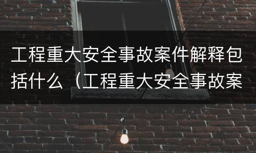 工程重大安全事故案件解释包括什么（工程重大安全事故案件解释包括什么内容）