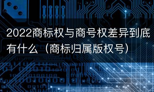 2022商标权与商号权差异到底有什么（商标归属版权号）