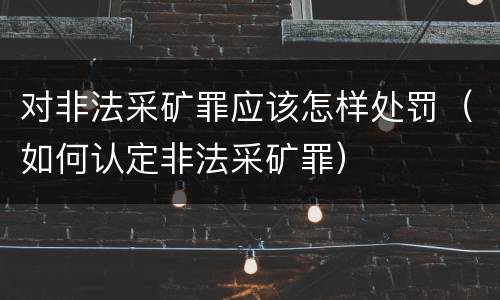 对非法采矿罪应该怎样处罚（如何认定非法采矿罪）