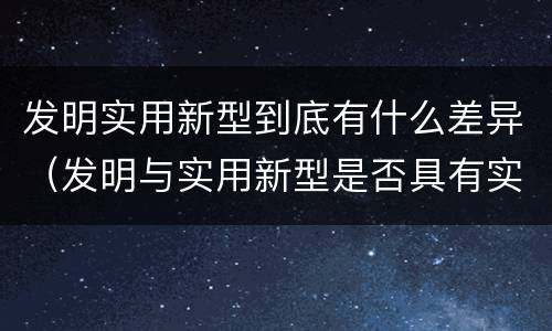 发明实用新型到底有什么差异（发明与实用新型是否具有实用性）