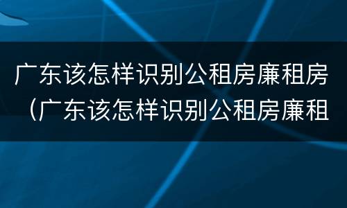 广东该怎样识别公租房廉租房（广东该怎样识别公租房廉租房真假）