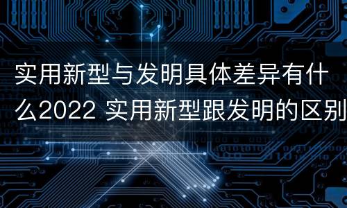 实用新型与发明具体差异有什么2022 实用新型跟发明的区别