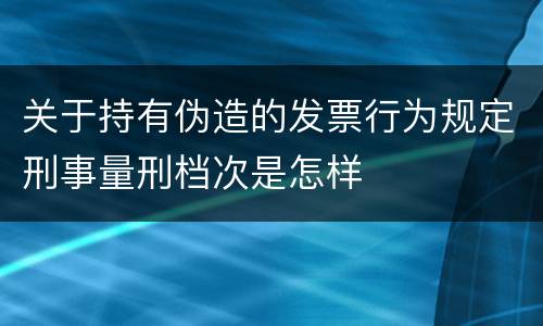 关于持有伪造的发票行为规定刑事量刑档次是怎样