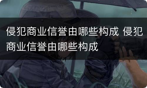 侵犯商业信誉由哪些构成 侵犯商业信誉由哪些构成