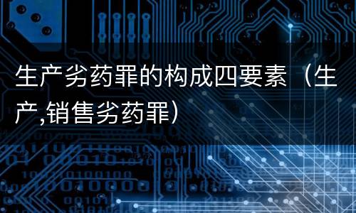 生产劣药罪的构成四要素（生产,销售劣药罪）