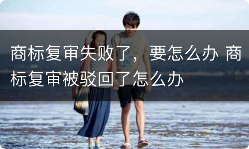 商标复审失败了，要怎么办 商标复审被驳回了怎么办