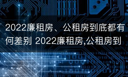 2022廉租房、公租房到底都有何差别 2022廉租房,公租房到底都有何差别呢