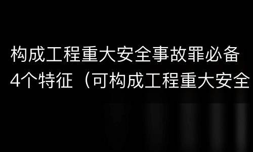 构成工程重大安全事故罪必备4个特征（可构成工程重大安全事故罪的是）