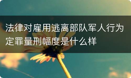 法律对雇用逃离部队军人行为定罪量刑幅度是什么样