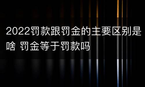 2022罚款跟罚金的主要区别是啥 罚金等于罚款吗