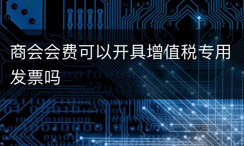 商会会费可以开具增值税专用发票吗