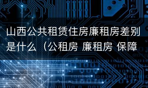 山西公共租赁住房廉租房差别是什么（公租房 廉租房 保障性住房区别）