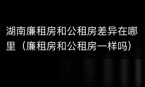 湖南廉租房和公租房差异在哪里（廉租房和公租房一样吗）