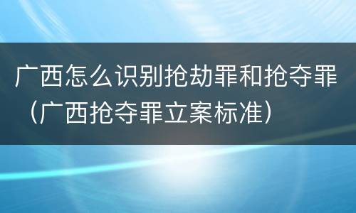 广西怎么识别抢劫罪和抢夺罪（广西抢夺罪立案标准）