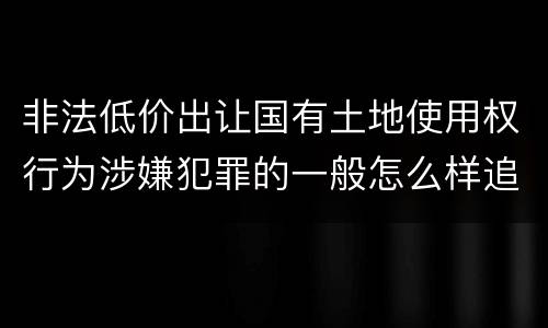 非法低价出让国有土地使用权行为涉嫌犯罪的一般怎么样追究责任