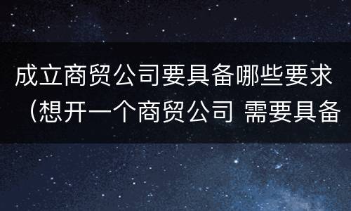成立商贸公司要具备哪些要求（想开一个商贸公司 需要具备的条件）