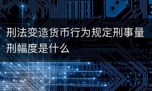 刑法变造货币行为规定刑事量刑幅度是什么