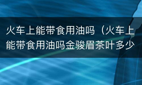 火车上能带食用油吗（火车上能带食用油吗金骏眉茶叶多少钱一合皇家茶道）