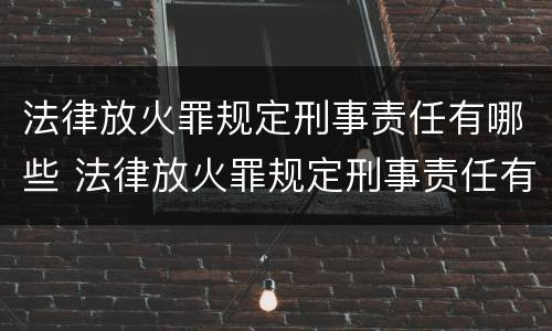 法律放火罪规定刑事责任有哪些 法律放火罪规定刑事责任有哪些条款