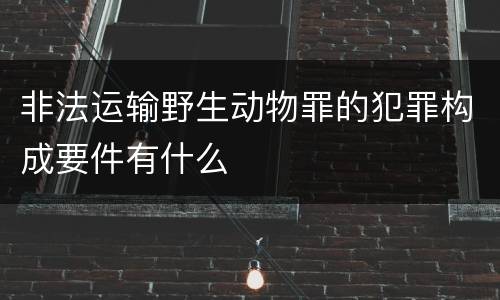 非法运输野生动物罪的犯罪构成要件有什么