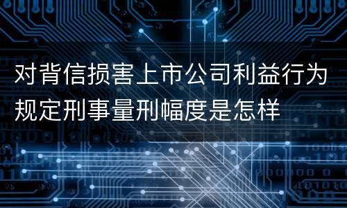 对背信损害上市公司利益行为规定刑事量刑幅度是怎样
