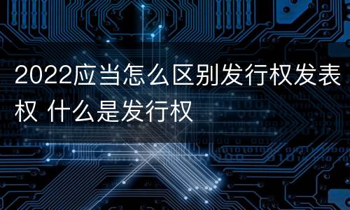 2022应当怎么区别发行权发表权 什么是发行权