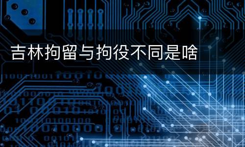 吉林拘留与拘役不同是啥