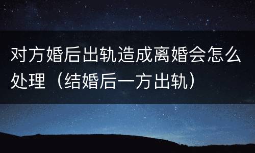 对方婚后出轨造成离婚会怎么处理（结婚后一方出轨）