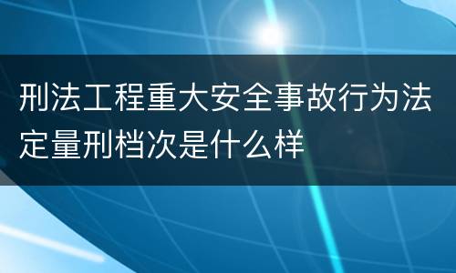 刑法工程重大安全事故行为法定量刑档次是什么样