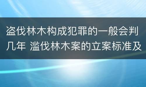 盗伐林木构成犯罪的一般会判几年 滥伐林木案的立案标准及定罪与量刑
