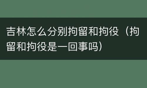 吉林怎么分别拘留和拘役（拘留和拘役是一回事吗）