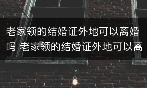 老家领的结婚证外地可以离婚吗 老家领的结婚证外地可以离婚吗现在